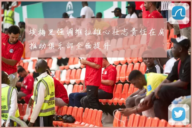 埃梅里强调维拉雄心壮志责任在肩推动俱乐部全面提升