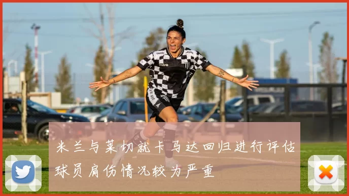 米兰与莱切就卡马达回归进行评估球员肩伤情况较为严重