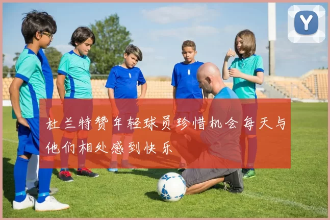 杜兰特赞年轻球员珍惜机会每天与他们相处感到快乐