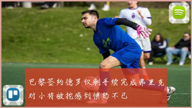 巴黎签约德罗仅剩手续完成弗里克对小将被挖感到愤怒不已