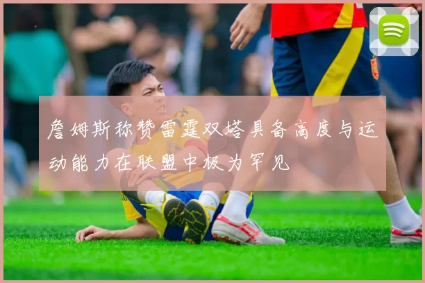 詹姆斯称赞雷霆双塔具备高度与运动能力在联盟中极为罕见