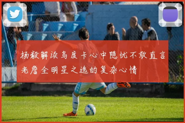 杨毅解读乌度卡心中隐忧不敢直言老詹全明星之选的复杂心情