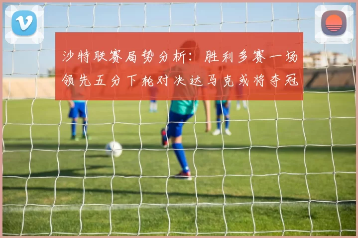 沙特联赛局势分析：胜利多赛一场领先五分下轮对决达马克或将夺冠