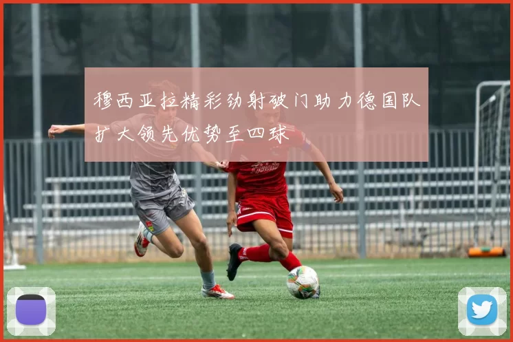 穆西亚拉精彩劲射破门助力德国队扩大领先优势至四球