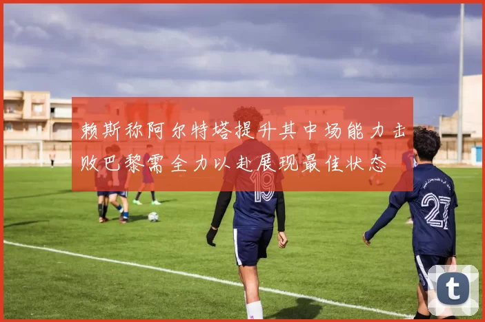 赖斯称阿尔特塔提升其中场能力击败巴黎需全力以赴展现最佳状态