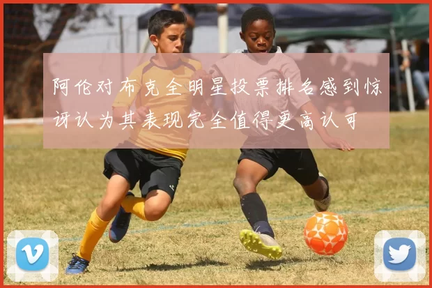 阿伦对布克全明星投票排名感到惊讶认为其表现完全值得更高认可