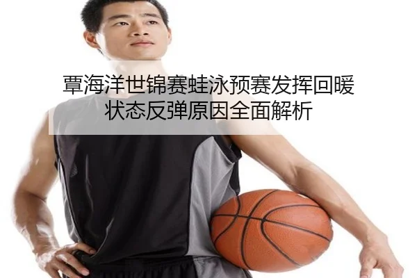 覃海洋世锦赛蛙泳预赛发挥回暖 状态反弹原因全面解析